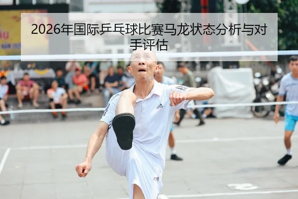 2026年国际乒乓球比赛马龙状态分析与对手评估