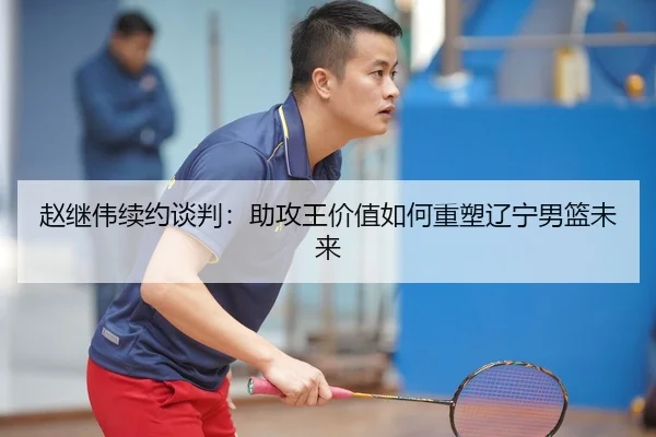赵继伟续约谈判：助攻王价值如何重塑辽宁男篮未来