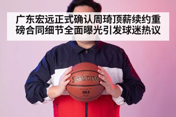 广东宏远正式确认周琦顶薪续约重磅合同细节全面曝光引发球迷热议
