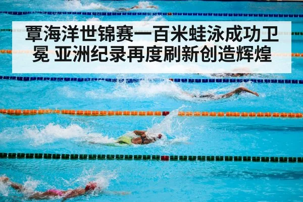 覃海洋世锦赛一百米蛙泳成功卫冕 亚洲纪录再度刷新创造辉煌